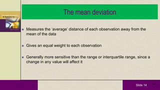 Slide 14 14
The mean deviation
 Measures the ‘average’ distance of each observation away from the
mean of the data
 Gives an equal weight to each observation
 Generally more sensitive than the range or interquartile range, since a
change in any value will affect it
 