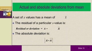 Slide 15 15
Actual and absolute deviations from mean
A set of x values has a mean of
 The residual of a particular x-value is:
Residual or deviation = x -
 The absolute deviation is:
x
x
x-x
 