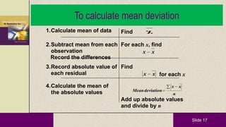 Slide 17 17
To calculate mean deviation
1.Calculate mean of data Find x
2.Subtract mean from each
observation
Record the differences
For each x, find
xx
3.Record absolute value of
each residual
Find
xx for each x
4.Calculate the mean of
the absolute values n
xx
deviationMean
Add up absolute values
and divide by n
 