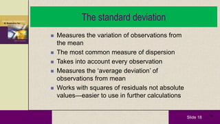 Slide 18 18
The standard deviation
 Measures the variation of observations from
the mean
 The most common measure of dispersion
 Takes into account every observation
 Measures the ‘average deviation’ of
observations from mean
 Works with squares of residuals not absolute
values—easier to use in further calculations
 