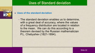 Slide 22
 Uses of the standard deviation
– The standard deviation enables us to determine,
with a great deal of accuracy, where the values
of a frequency distribution are located in relation
to the mean. We can do this according to a
theorem devised by the Russian mathematician
P.L. Chebyshev (1821-1894).
Uses of Standard deviation
 