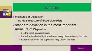 Slide 25 25
Summary
 Measures of Dispersion
– no ideal measure of dispersion exists
 standard deviation is the most important
measure of Dispersion.
• it is the most frequently used
• the value is affected by the value of every observation in the data
• extreme values in the population may distort the data
 