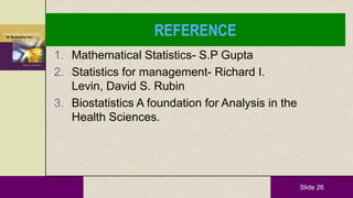 Slide 26
REFERENCE
1. Mathematical Statistics- S.P Gupta
2. Statistics for management- Richard I.
Levin, David S. Rubin
3. Biostatistics A foundation for Analysis in the
Health Sciences.
 