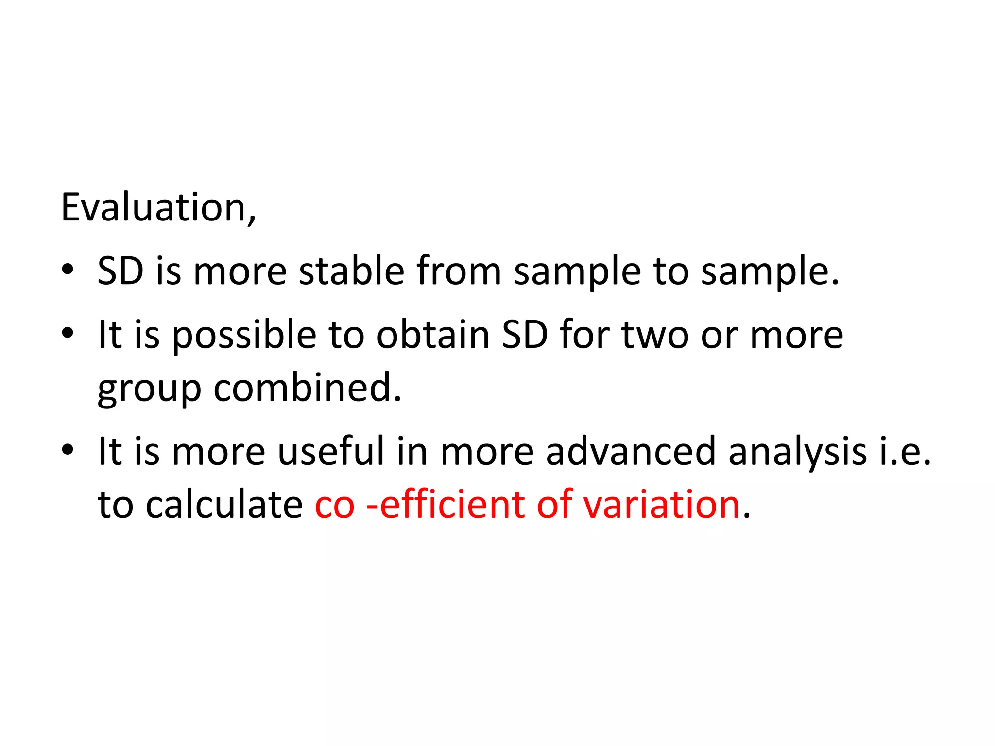 Evaluation,
• SD is more stable from sample to sample.
• It is possible to obtain SD for two or more
group combined.
• It is more useful in more advanced analysis i.e.
to calculate co -efficient of variation.
 