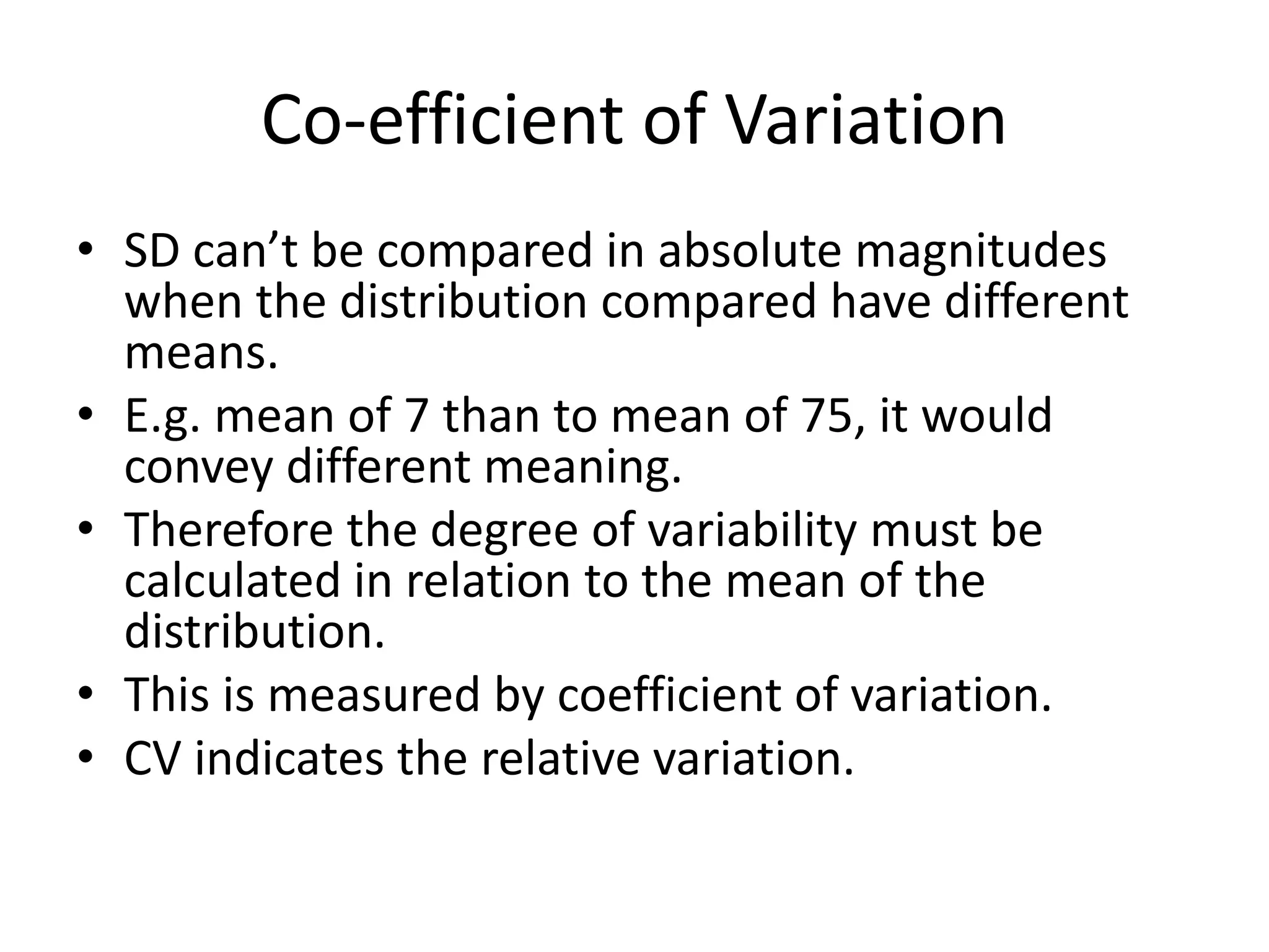 Co-efficient of Variation
• SD can’t be compared in absolute magnitudes
when the distribution compared have different
means.
• E.g. mean of 7 than to mean of 75, it would
convey different meaning.
• Therefore the degree of variability must be
calculated in relation to the mean of the
distribution.
• This is measured by coefficient of variation.
• CV indicates the relative variation.
 