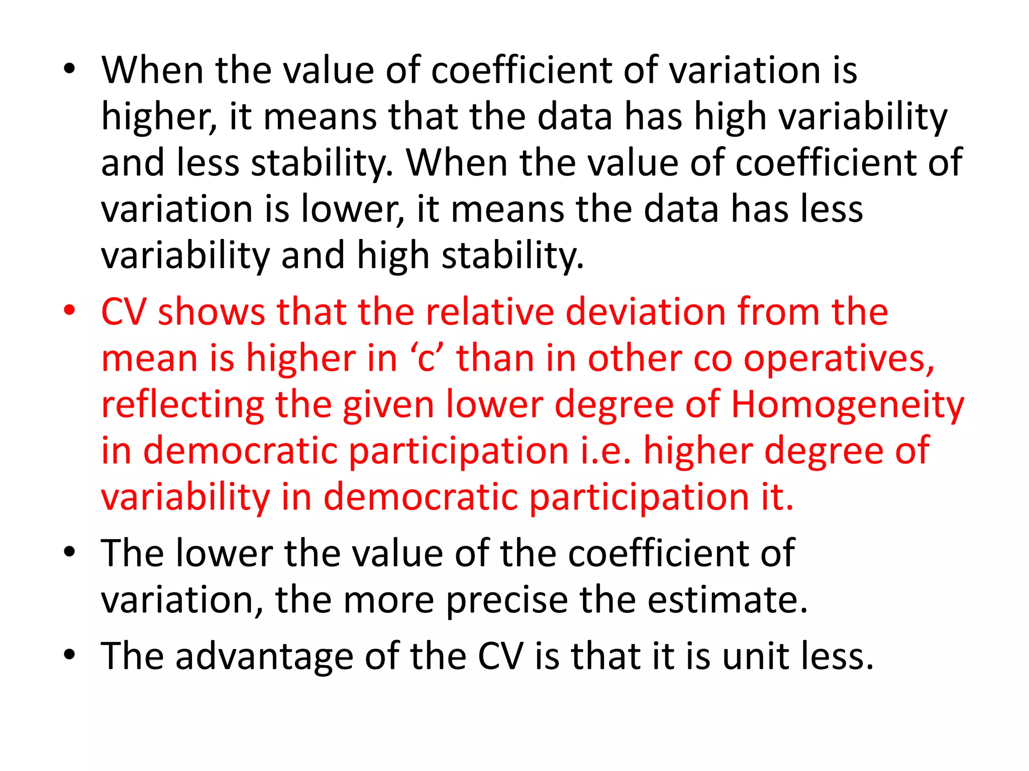 • When the value of coefficient of variation is
higher, it means that the data has high variability
and less stability. When the value of coefficient of
variation is lower, it means the data has less
variability and high stability.
• CV shows that the relative deviation from the
mean is higher in ‘c’ than in other co operatives,
reflecting the given lower degree of Homogeneity
in democratic participation i.e. higher degree of
variability in democratic participation it.
• The lower the value of the coefficient of
variation, the more precise the estimate.
• The advantage of the CV is that it is unit less.
 