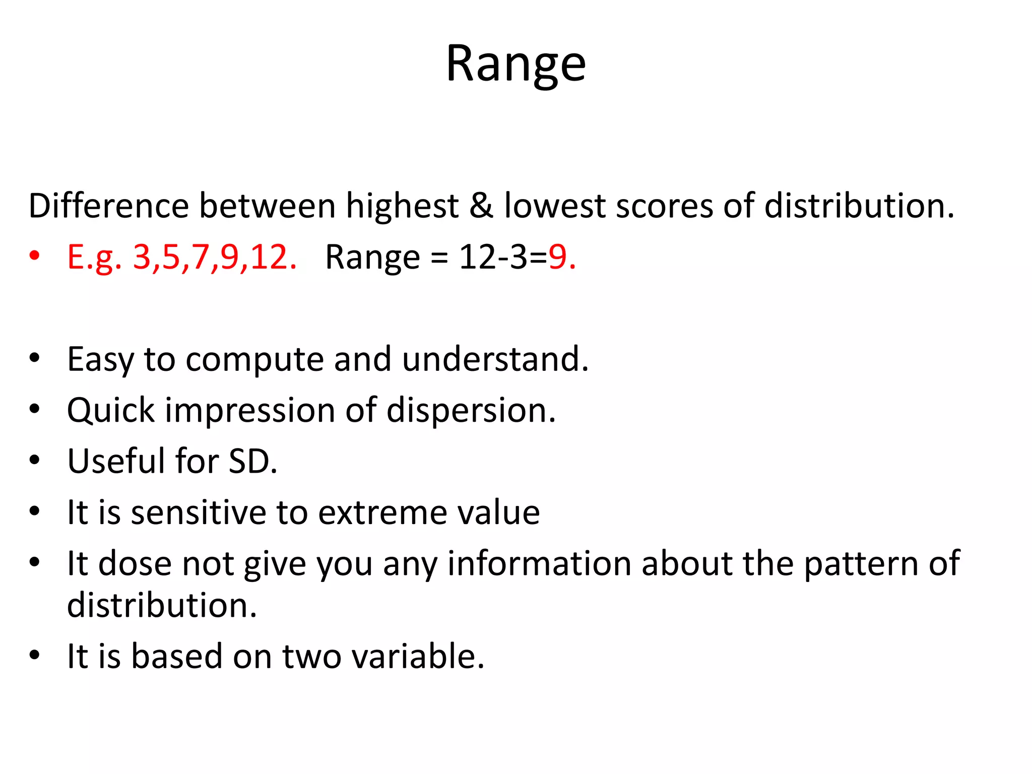 Range
Difference between highest & lowest scores of distribution.
• E.g. 3,5,7,9,12. Range = 12-3=9.
• Easy to compute and understand.
• Quick impression of dispersion.
• Useful for SD.
• It is sensitive to extreme value
• It dose not give you any information about the pattern of
distribution.
• It is based on two variable.
 