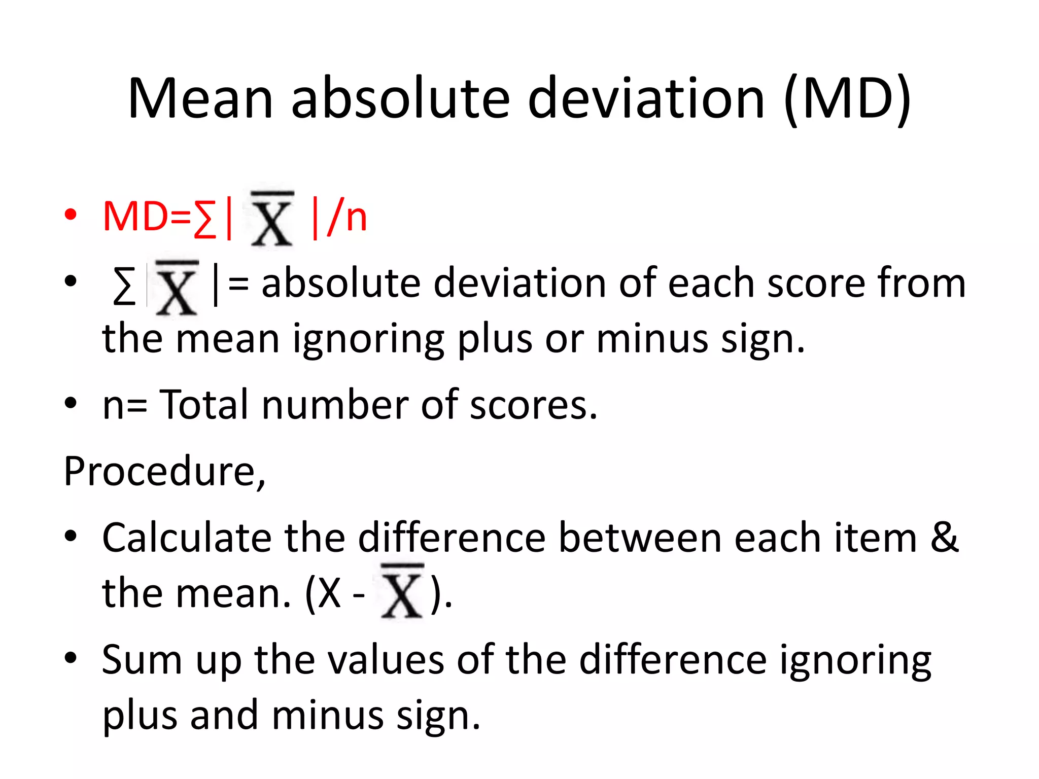 Mean absolute deviation (MD)
• MD=∑│ │/n
• ∑│ │ │= absolute deviation of each score from
the mean ignoring plus or minus sign.
• n= Total number of scores.
Procedure,
• Calculate the difference between each item &
the mean. (X - ).
• Sum up the values of the difference ignoring
plus and minus sign.
 