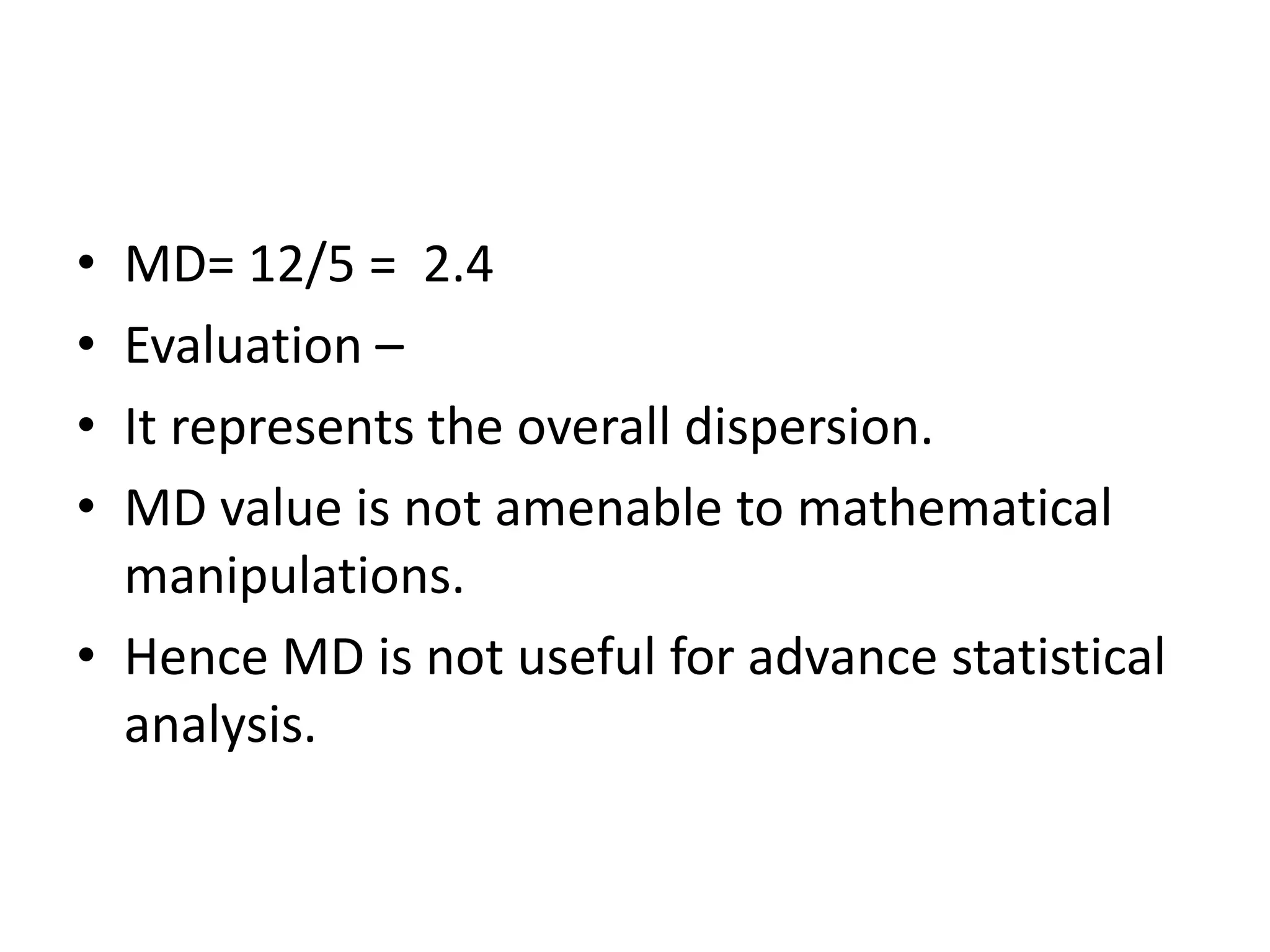 • MD= 12/5 = 2.4
• Evaluation –
• It represents the overall dispersion.
• MD value is not amenable to mathematical
manipulations.
• Hence MD is not useful for advance statistical
analysis.
 