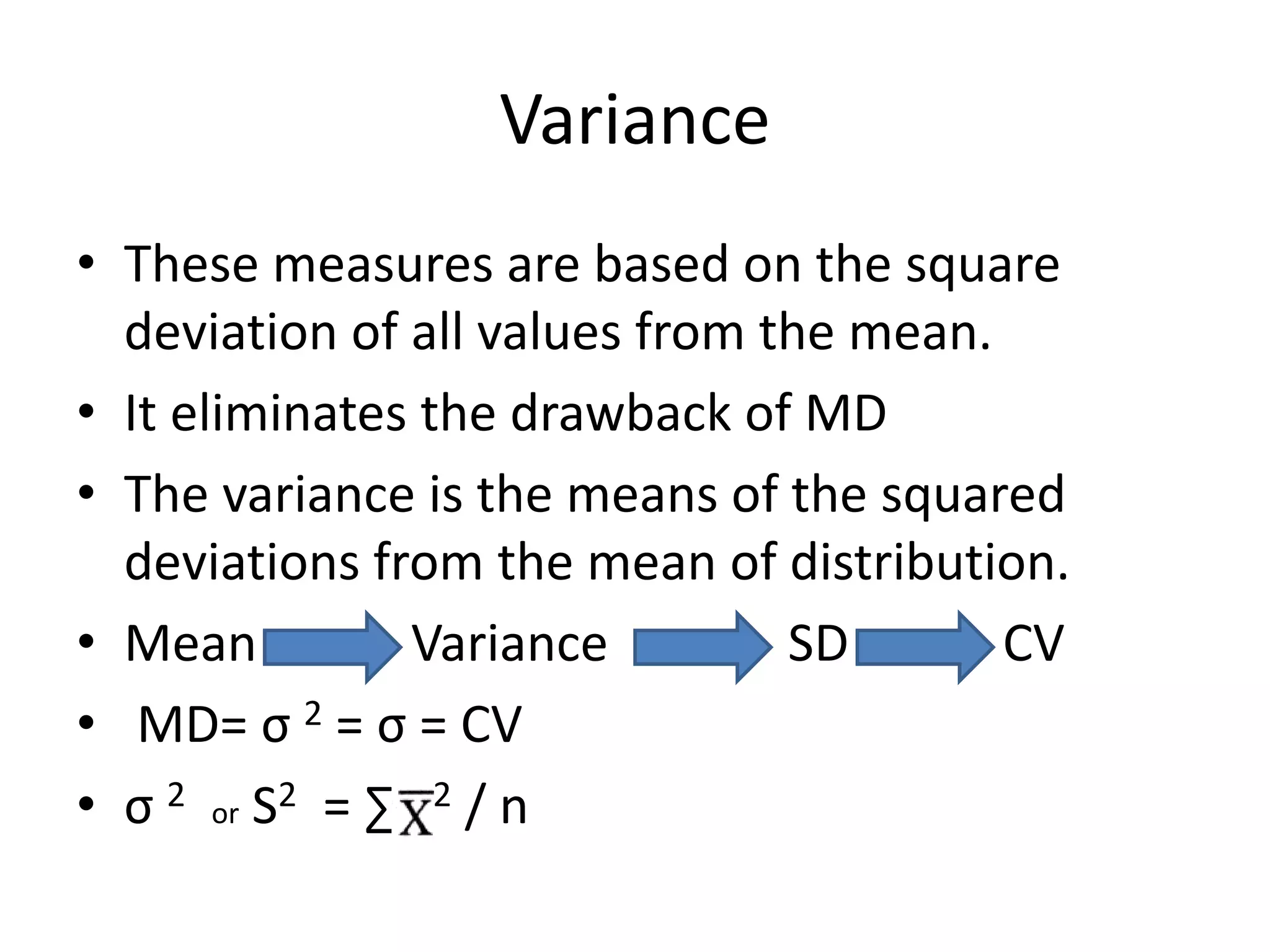 Variance
• These measures are based on the square
deviation of all values from the mean.
• It eliminates the drawback of MD
• The variance is the means of the squared
deviations from the mean of distribution.
• Mean Variance SD CV
• MD= σ 2 = σ = CV
• σ 2 or S2 = ∑ 2 / n
 