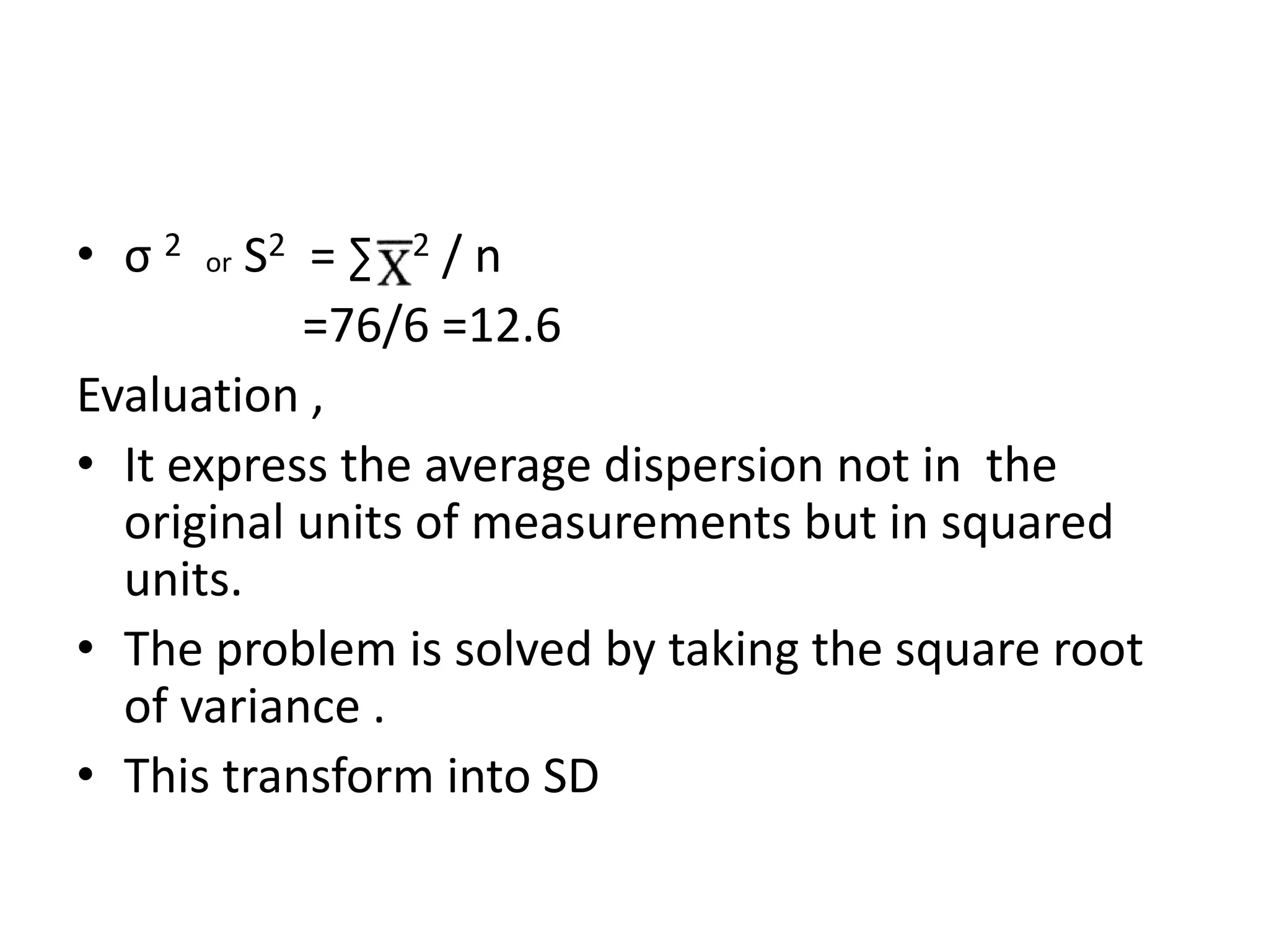 • σ 2 or S2 = ∑ 2 / n
=76/6 =12.6
Evaluation ,
• It express the average dispersion not in the
original units of measurements but in squared
units.
• The problem is solved by taking the square root
of variance .
• This transform into SD
 