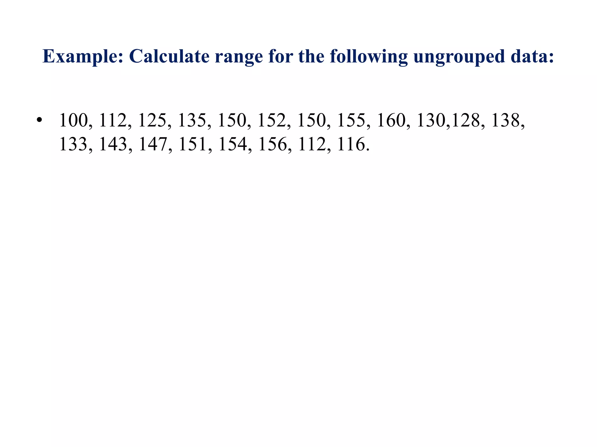 Example: Calculate range for the following ungrouped data:
• 100, 112, 125, 135, 150, 152, 150, 155, 160, 130,128, 138,
133, 143, 147, 151, 154, 156, 112, 116.
 