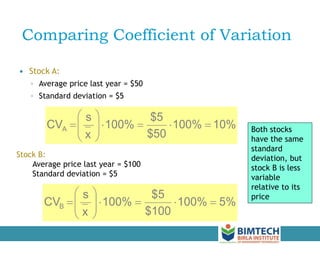 Comparing Coefficient of Variation
 Stock A:
◦ Average price last year = $50
◦ Standard deviation = $5
Stock B:
Average price last year = $100
Standard deviation = $5
10%
100%
$50
$5
100%
x
s
CVA 












5%
100%
$100
$5
100%
x
s
CVB 












Both stocks
have the same
standard
deviation, but
stock B is less
variable
relative to its
price
 