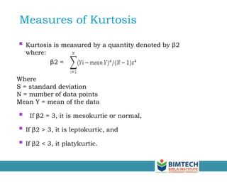  Kurtosis is measured by a quantity denoted by β2
where:
β2 =
Where
S = standard deviation
N = number of data points
Mean Y = mean of the data
 If β2 = 3, it is mesokurtic or normal,
 If β2 > 3, it is leptokurtic, and
 If β2 < 3, it platykurtic.
Measures of Kurtosis
 