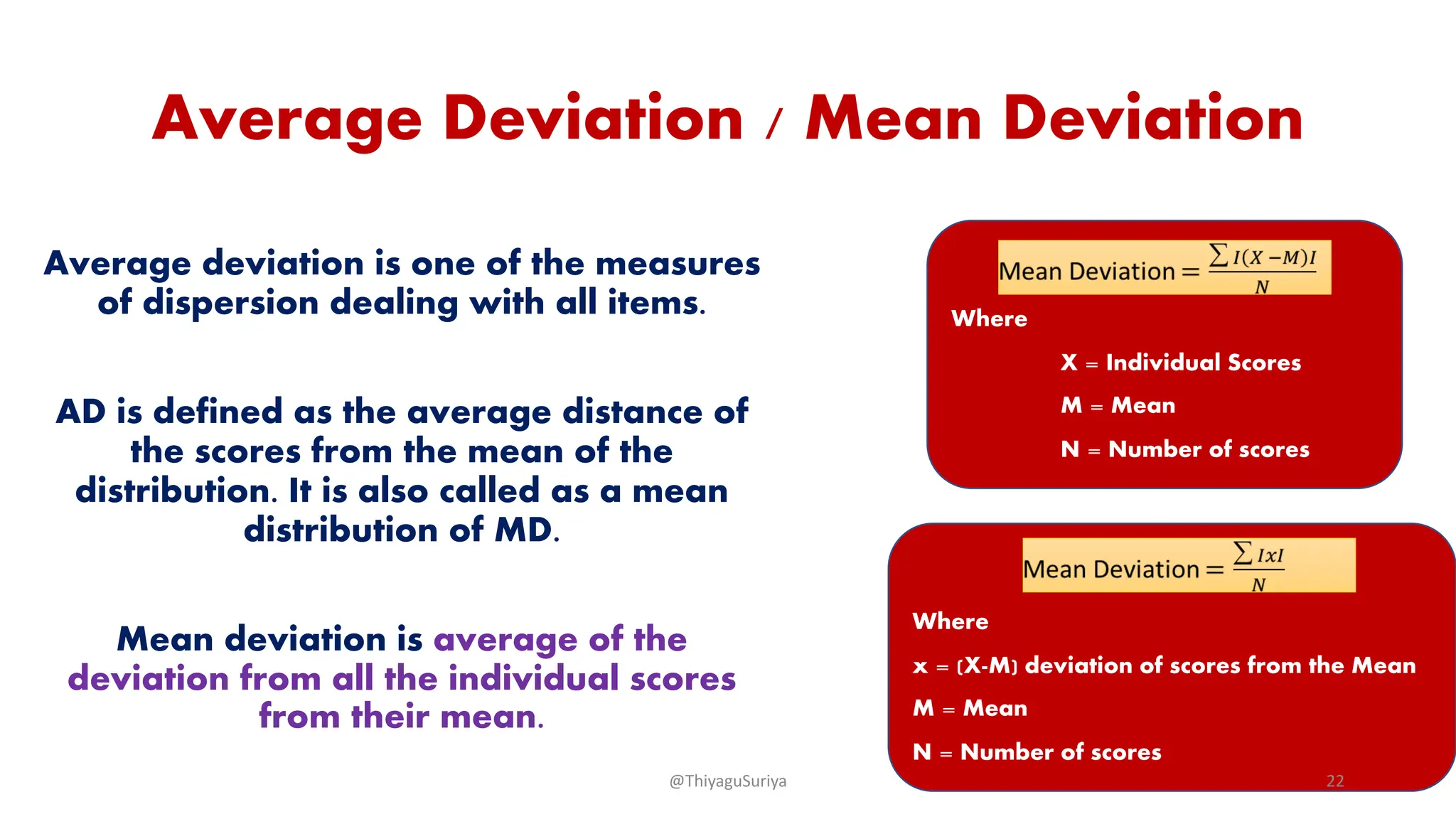 Average Deviation / Mean Deviation
Average deviation is one of the measures
of dispersion dealing with all items.
AD is defined as the average distance of
the scores from the mean of the
distribution. It is also called as a mean
distribution of MD.
Mean deviation is average of the
deviation from all the individual scores
from their mean.
Where
X = Individual Scores
M = Mean
N = Number of scores
Where
x = (X-M) deviation of scores from the Mean
M = Mean
N = Number of scores
@ThiyaguSuriya 22
 