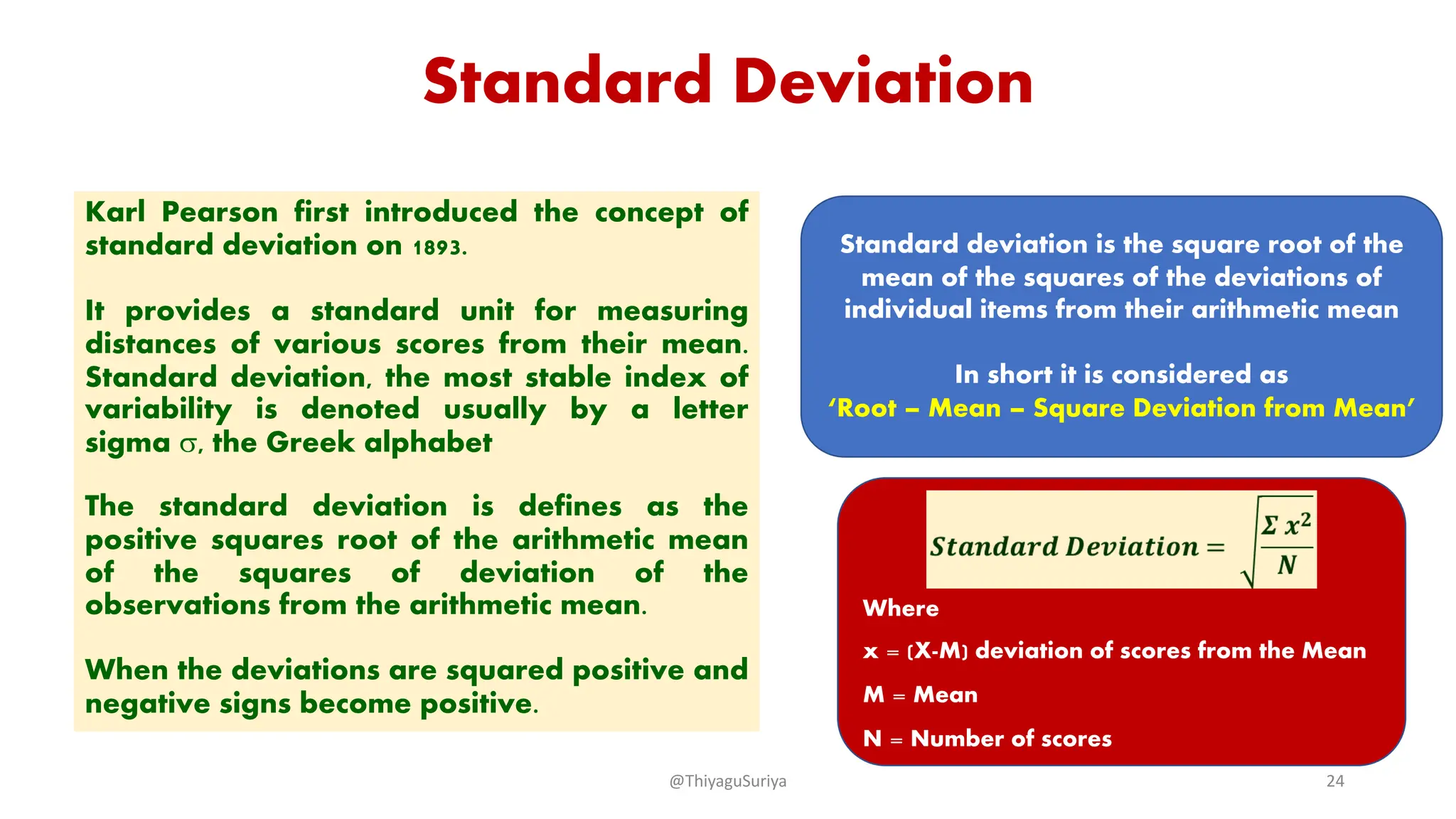 Standard Deviation
Karl Pearson first introduced the concept of
standard deviation on 1893.
It provides a standard unit for measuring
distances of various scores from their mean.
Standard deviation, the most stable index of
variability is denoted usually by a letter
sigma s, the Greek alphabet
The standard deviation is defines as the
positive squares root of the arithmetic mean
of the squares of deviation of the
observations from the arithmetic mean.
When the deviations are squared positive and
negative signs become positive.
Standard deviation is the square root of the
mean of the squares of the deviations of
individual items from their arithmetic mean
In short it is considered as
‘Root – Mean – Square Deviation from Mean’
Where
x = (X-M) deviation of scores from the Mean
M = Mean
N = Number of scores
@ThiyaguSuriya 24
 