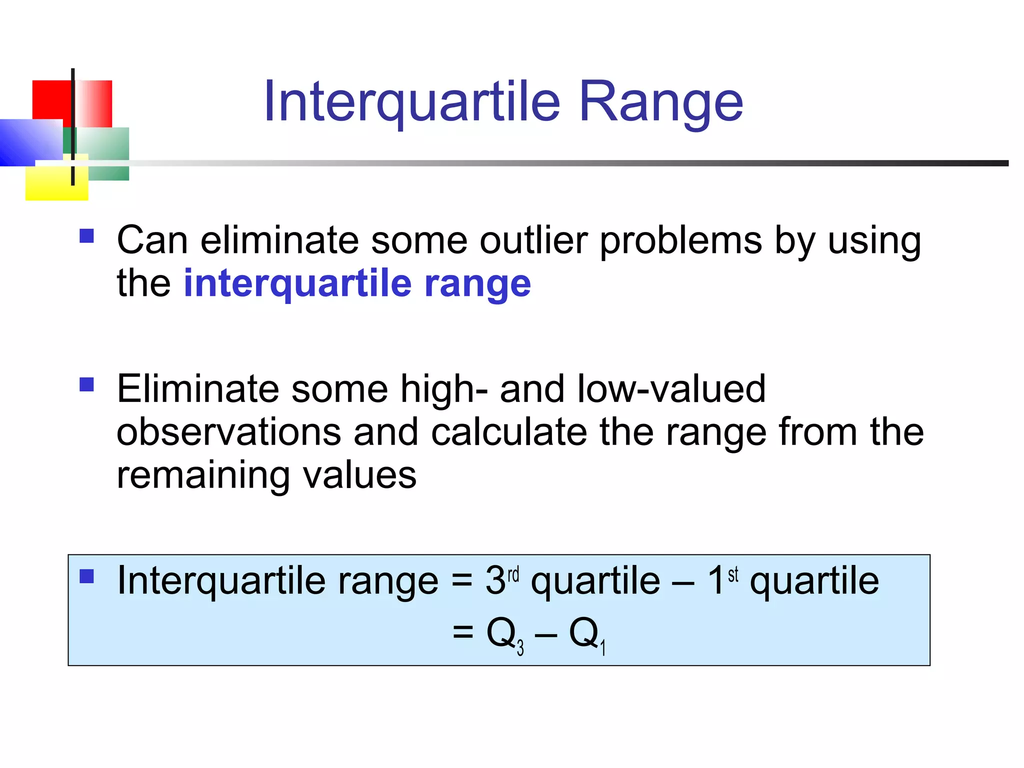 Interquartile Range
 Can eliminate some outlier problems by using
the interquartile range
 Eliminate some high- and low-valued
observations and calculate the range from the
remaining values
 Interquartile range = 3rd
quartile – 1st
quartile
= Q3 – Q1
 