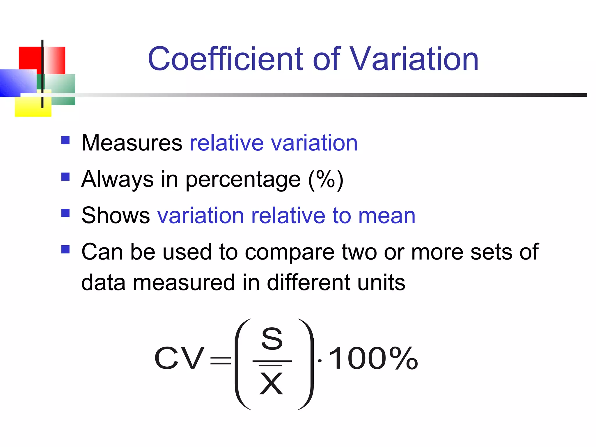 Coefficient of Variation
 Measures relative variation
 Always in percentage (%)
 Shows variation relative to mean
 Can be used to compare two or more sets of
data measured in different units
100%
X
S
CV ⋅







=
 