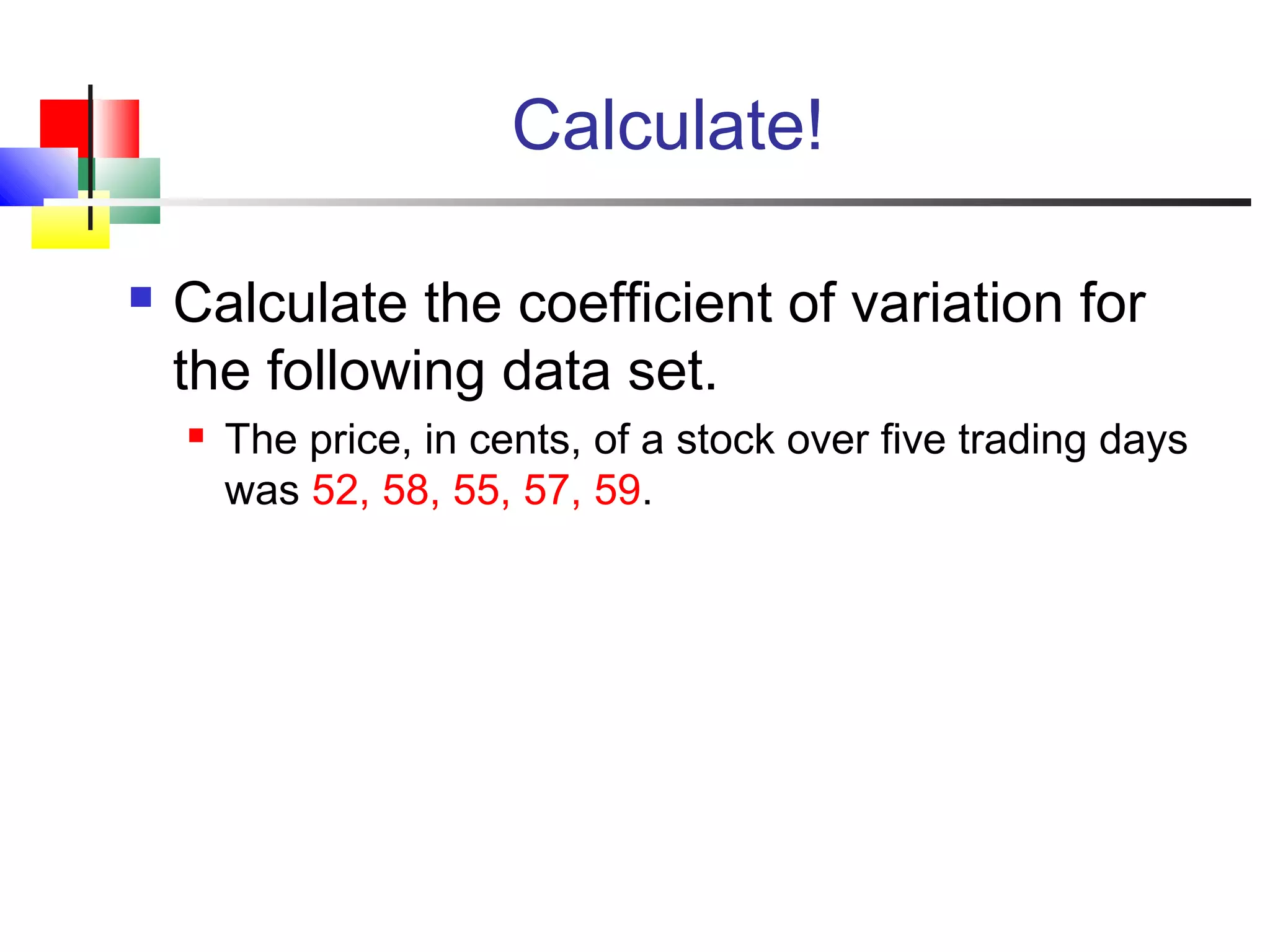 Calculate!
 Calculate the coefficient of variation for
the following data set.
 The price, in cents, of a stock over five trading days
was 52, 58, 55, 57, 59.
 