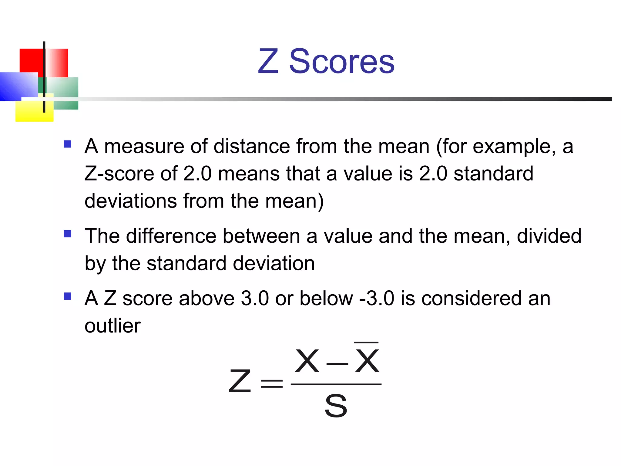 Z Scores
 A measure of distance from the mean (for example, a
Z-score of 2.0 means that a value is 2.0 standard
deviations from the mean)
 The difference between a value and the mean, divided
by the standard deviation
 A Z score above 3.0 or below -3.0 is considered an
outlier
S
XX
Z
−
=
 