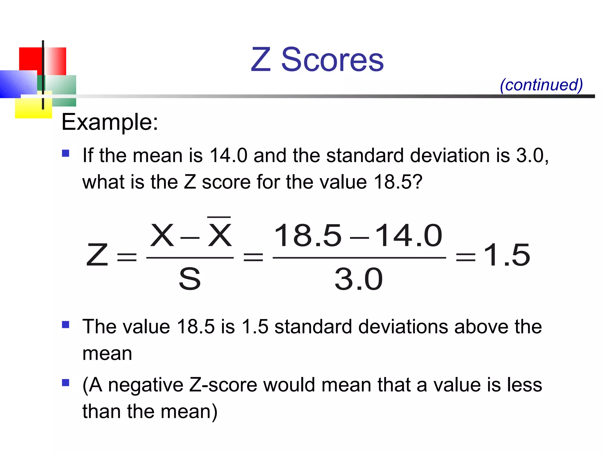 Z Scores
Example:
 If the mean is 14.0 and the standard deviation is 3.0,
what is the Z score for the value 18.5?
 The value 18.5 is 1.5 standard deviations above the
mean
 (A negative Z-score would mean that a value is less
than the mean)
1.5
3.0
14.018.5
S
XX
Z =
−
=
−
=
(continued)
 