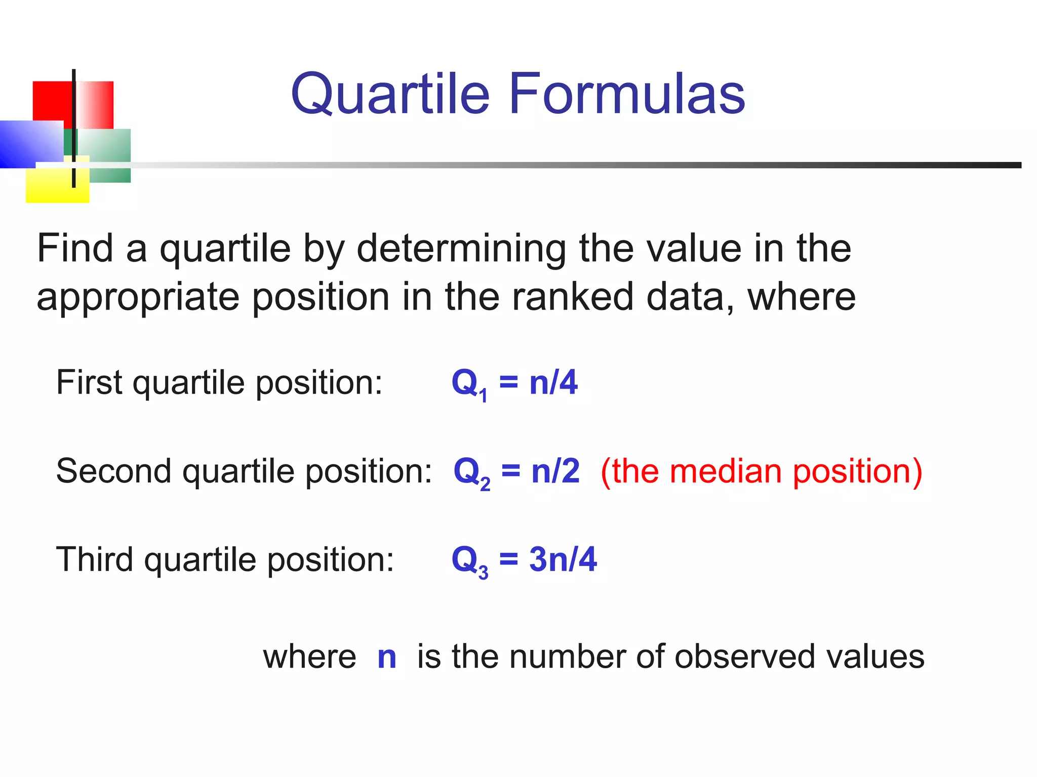 Quartile Formulas
Find a quartile by determining the value in the
appropriate position in the ranked data, where
First quartile position: Q1 = n/4
Second quartile position: Q2 = n/2 (the median position)
Third quartile position: Q3 = 3n/4
where n is the number of observed values
 
