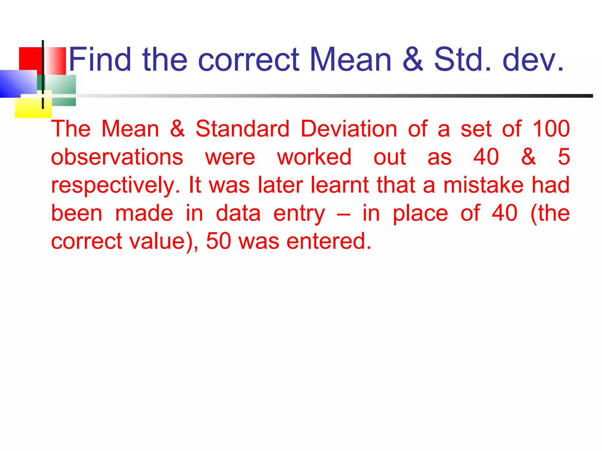 Find the correct Mean & Std. dev.
The Mean & Standard Deviation of a set of 100
observations were worked out as 40 & 5
respectively. It was later learnt that a mistake had
been made in data entry – in place of 40 (the
correct value), 50 was entered.
 