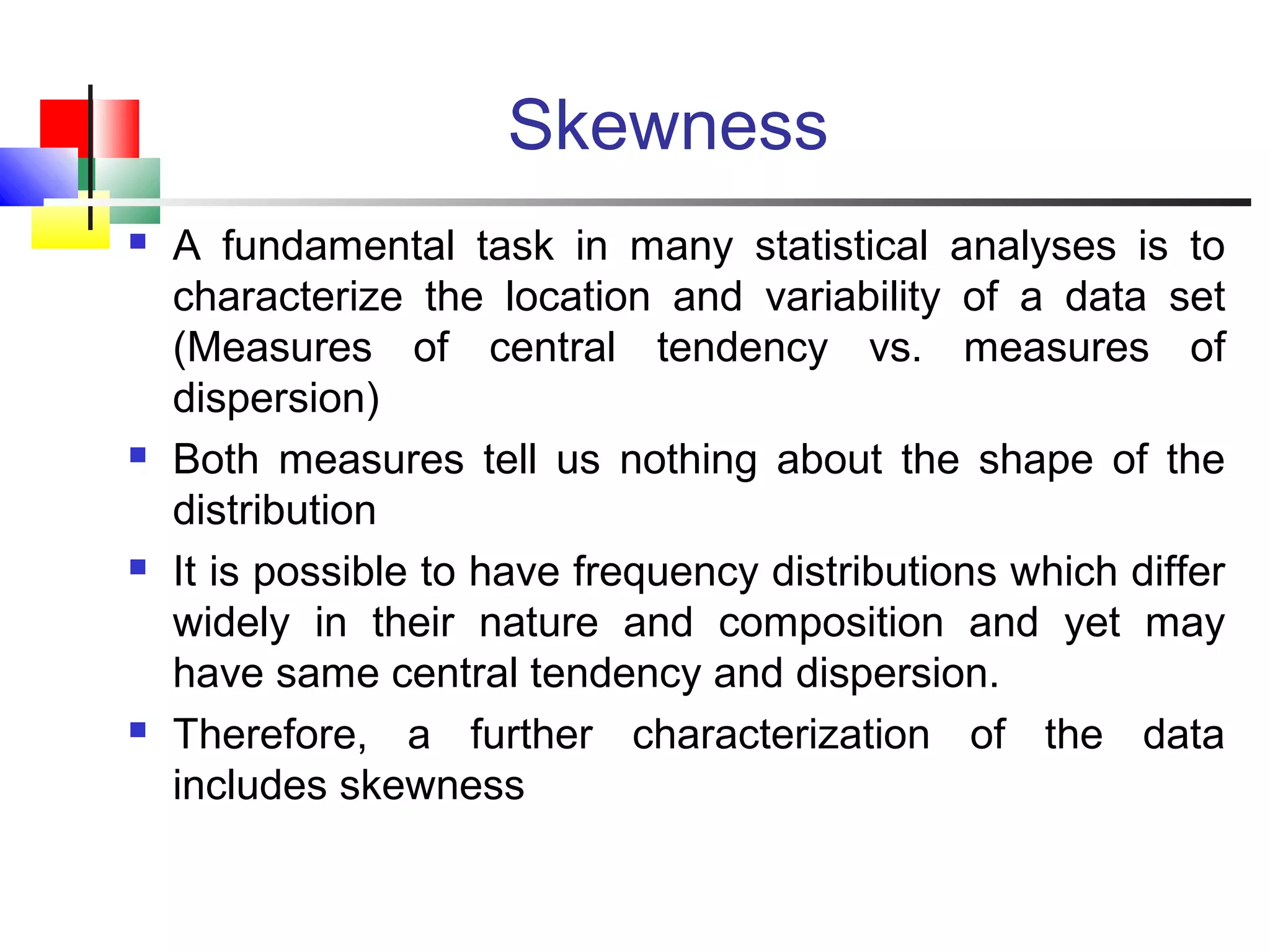 Skewness
 A fundamental task in many statistical analyses is to
characterize the location and variability of a data set
(Measures of central tendency vs. measures of
dispersion)
 Both measures tell us nothing about the shape of the
distribution
 It is possible to have frequency distributions which differ
widely in their nature and composition and yet may
have same central tendency and dispersion.
 Therefore, a further characterization of the data
includes skewness
 