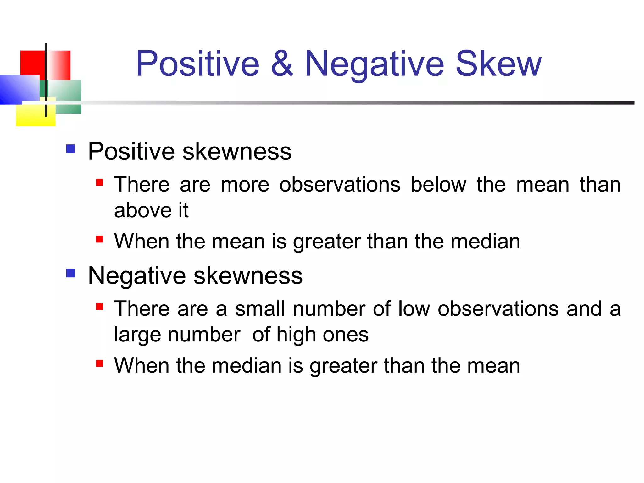 Positive & Negative Skew
 Positive skewness
 There are more observations below the mean than
above it
 When the mean is greater than the median
 Negative skewness
 There are a small number of low observations and a
large number of high ones
 When the median is greater than the mean
 