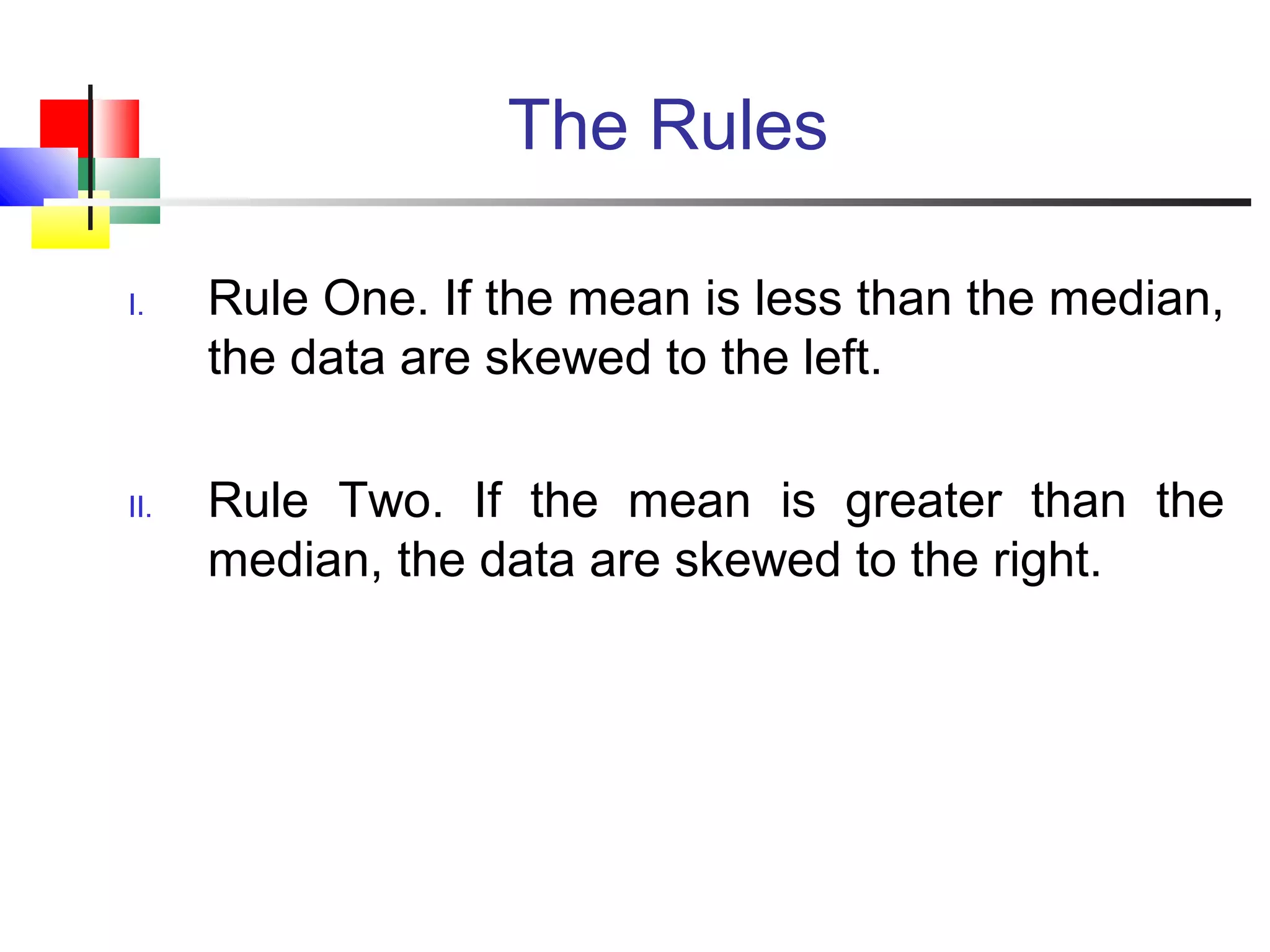 The Rules
I. Rule One. If the mean is less than the median,
the data are skewed to the left.
II. Rule Two. If the mean is greater than the
median, the data are skewed to the right.
 