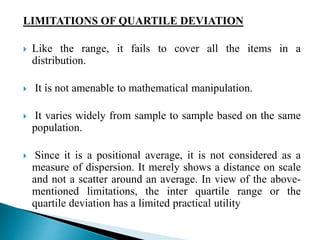 LIMITATIONS OF QUARTILE DEVIATION 
 Like the range, it fails to cover all the items in a 
distribution. 
 It is not amenable to mathematical manipulation. 
 It varies widely from sample to sample based on the same 
population. 
 Since it is a positional average, it is not considered as a 
measure of dispersion. It merely shows a distance on scale 
and not a scatter around an average. In view of the above-mentioned 
limitations, the inter quartile range or the 
quartile deviation has a limited practical utility 
 