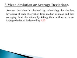 Average deviation is obtained by calculating the absolute 
deviations of each observation from median or mean and then 
averaging these deviations by taking their arithmetic mean. 
Average deviation is denoted by A.D 
 