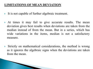 LIMITATIONS OF MEAN DEVIATION 
 It is not capable of further algebraic treatment. 
 At times it may fail to give accurate results. The mean 
deviation gives best results when deviations are taken from the 
median instead of from the mean. But in a series, which has 
wide variations in the items, median is not a satisfactory 
measure. 
 Strictly on mathematical considerations, the method is wrong 
as it ignores the algebraic signs when the deviations are taken 
from the mean. 
 