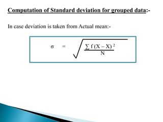 Computation of Standard deviation for grouped data:- 
In case deviation is taken from Actual mean:- 
σ = Σ f (X – X) 2 
N 
 