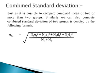 Just as it is possible to compute combined mean of two or 
more than two groups. Similarly we can also compute 
combined standard deviation of two groups is denoted by the 
following formula. 
σ12 = N1σ1 
2 + N2σ2 
2 + N1d1 
2 + N2d2 
2 
N1 + N2 
 