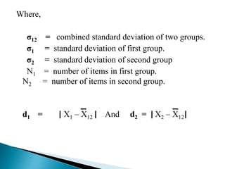 Where, 
σ12 = combined standard deviation of two groups. 
σ1 = standard deviation of first group. 
σ2 = standard deviation of second group 
N1 = number of items in first group. 
N2 = number of items in second group. 
d1 = X1 – X12 And d2 = X2 – X12 
 