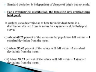  Standard deviation is independent of change of origin but not scale. 
 For a symmetrical distribution, the following area relationships 
hold good. 
It enables us to determine as to how far individual items in a 
distribution deviate from its mean. In a symmetrical, bell-shaped 
curve: 
(i) About 68.27 percent of the values in the population fall within: + 1 
standard deviation from the mean. 
(ii) About 95.45 percent of the values will fall within +2 standard 
deviations from the mean. 
(iii) About 99.73 percent of the values will fall within + 3 standard 
deviations from the mean. 
 