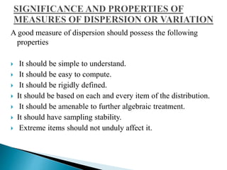 A good measure of dispersion should possess the following 
properties 
 It should be simple to understand. 
 It should be easy to compute. 
 It should be rigidly defined. 
 It should be based on each and every item of the distribution. 
 It should be amenable to further algebraic treatment. 
 It should have sampling stability. 
 Extreme items should not unduly affect it. 
 