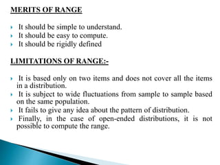 MERITS OF RANGE 
 It should be simple to understand. 
 It should be easy to compute. 
 It should be rigidly defined 
LIMITATIONS OF RANGE:- 
 It is based only on two items and does not cover all the items 
in a distribution. 
 It is subject to wide fluctuations from sample to sample based 
on the same population. 
 It fails to give any idea about the pattern of distribution. 
 Finally, in the case of open-ended distributions, it is not 
possible to compute the range. 
 
