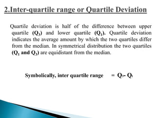 Quartile deviation is half of the difference between upper 
quartile (Q3) and lower quartile (Q1). Quartile deviation 
indicates the average amount by which the two quartiles differ 
from the median. In symmetrical distribution the two quartiles 
(Q1 and Q3) are equidistant from the median. 
Symbolically, inter quartile range = Q3- Ql 
 