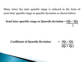 Many times the inter quartile range is reduced in the form of 
semi-inter quartile range or quartile deviation as shown below: 
Semi inter quartile range or Quartile deviation = (Q3 – Ql) 
2 
Coefficient of Quartile Deviation = (Q3 – Ql) 
(Q3 + Ql ) 
 
