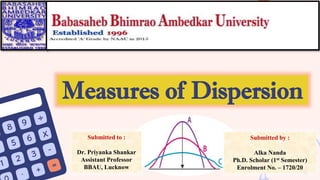 Measures of Dispersion
Submitted to :
Dr. Priyanka Shankar
Assistant Professor
BBAU, Lucknow
Submitted by :
Alka Nanda
Ph.D. Scholar (1st Semester)
Enrolment No. – 1720/20
 