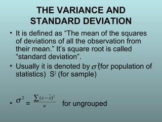 THE VARIANCE AND
STANDARD DEVIATION
• It is defined as “The mean of the squares
of deviations of all the observation from
their mean.” It’s square root is called
“standard deviation”.
• Usually it is denoted by (for population of
statistics) S2
(for sample)
• = for ungrouped
2
σ
2
σ
n
xx∑ − 2
)(
 