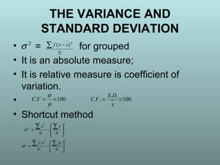 • = for grouped
• It is an absolute measure;
• It is relative measure is coefficient of
variation.
•
• Shortcut method
N
xxf∑ − 2
)(2
σ
100. ×=
µ
σ
VC 100
..
.. ×=
x
DS
VC
22
2








−=
∑∑
N
x
N
x
σ
22
2
.








−=
∑∑
N
fx
N
xf
σ
THE VARIANCE AND
STANDARD DEVIATION
 