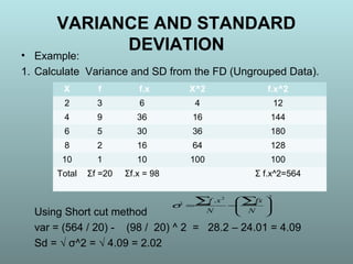 VARIANCE AND STANDARD
DEVIATION• Example:
1. Calculate Variance and SD from the FD (Ungrouped Data).
Using Short cut method
var = (564 / 20) - (98 / 20) ^ 2 = 28.2 – 24.01 = 4.09
Sd = √ σ^2 = √ 4.09 = 2.02
X f f.x X^2 f.x^2
2 3 6 4 12
4 9 36 16 144
6 5 30 36 180
8 2 16 64 128
10 1 10 100 100
Total Σf =20 Σf.x = 98 Σ f.x^2=564
22
2
.








−=
∑∑
N
fx
N
xf
σ
 
