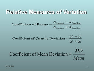 17
Relative Measures of VariationRelative Measures of Variation
Largest Smallest
Largest Smallest
Coefficient of Range
X X
X X
−
=
+
3 1
3 1
Coefficient of Quartile Deviation
Q Q
Q Q
−
=
+
Coefficient of Mean Deviation
MD
Mean
=
01:38 PM
 
