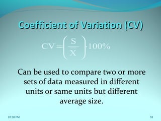 Coefficient of Variation (CV)Coefficient of Variation (CV)
Can be used to compare two or more
sets of data measured in different
units or same units but different
average size.
01:38 PM 18
100%
X
S
CV ⋅







=
 