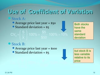 19
Use of Coefficient of VariationUse of Coefficient of Variation
Stock A:
Average price last year = $50
Standard deviation = $5
Stock B:
Average price last year = $100
Standard deviation = $5
but stock B is
less variable
relative to its
price
10%100%
$50
$5
100%
X
S
CVA =⋅=⋅







=
5%100%
$100
$5
100%
X
S
CVB =⋅=⋅







=
Both stocks
have the
same
standard
deviation
01:38 PM
 