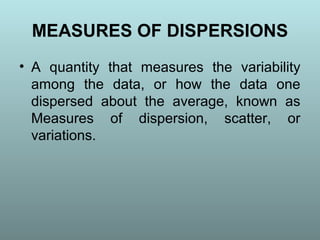 MEASURES OF DISPERSIONS
• A quantity that measures the variability
among the data, or how the data one
dispersed about the average, known as
Measures of dispersion, scatter, or
variations.
 