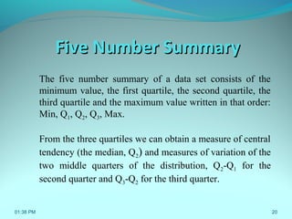 20
Five Number SummaryFive Number Summary
The five number summary of a data set consists of the
minimum value, the first quartile, the second quartile, the
third quartile and the maximum value written in that order:
Min, Q1, Q2, Q3, Max.
From the three quartiles we can obtain a measure of central
tendency (the median, Q2) and measures of variation of the
two middle quarters of the distribution, Q2-Q1 for the
second quarter and Q3-Q2 for the third quarter.
01:38 PM
 